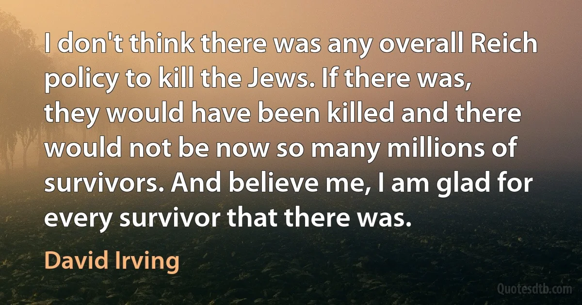 I don't think there was any overall Reich policy to kill the Jews. If there was, they would have been killed and there would not be now so many millions of survivors. And believe me, I am glad for every survivor that there was. (David Irving)