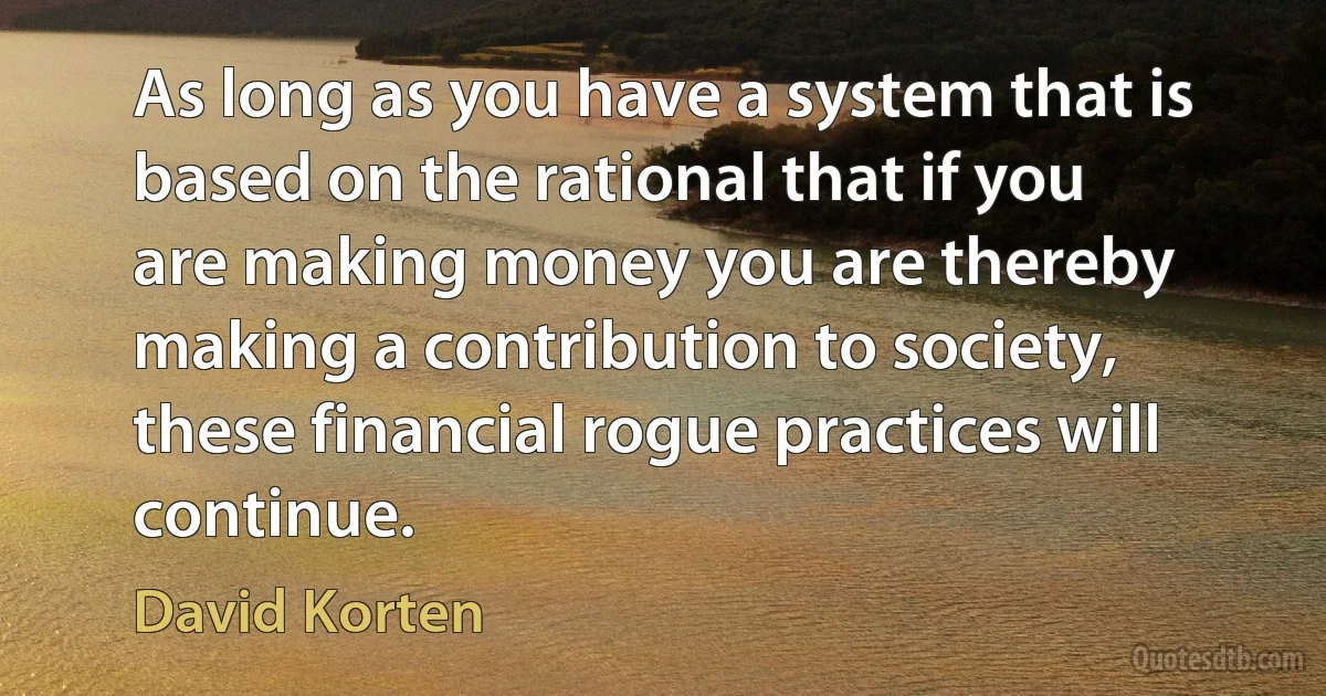 As long as you have a system that is based on the rational that if you are making money you are thereby making a contribution to society, these financial rogue practices will continue. (David Korten)