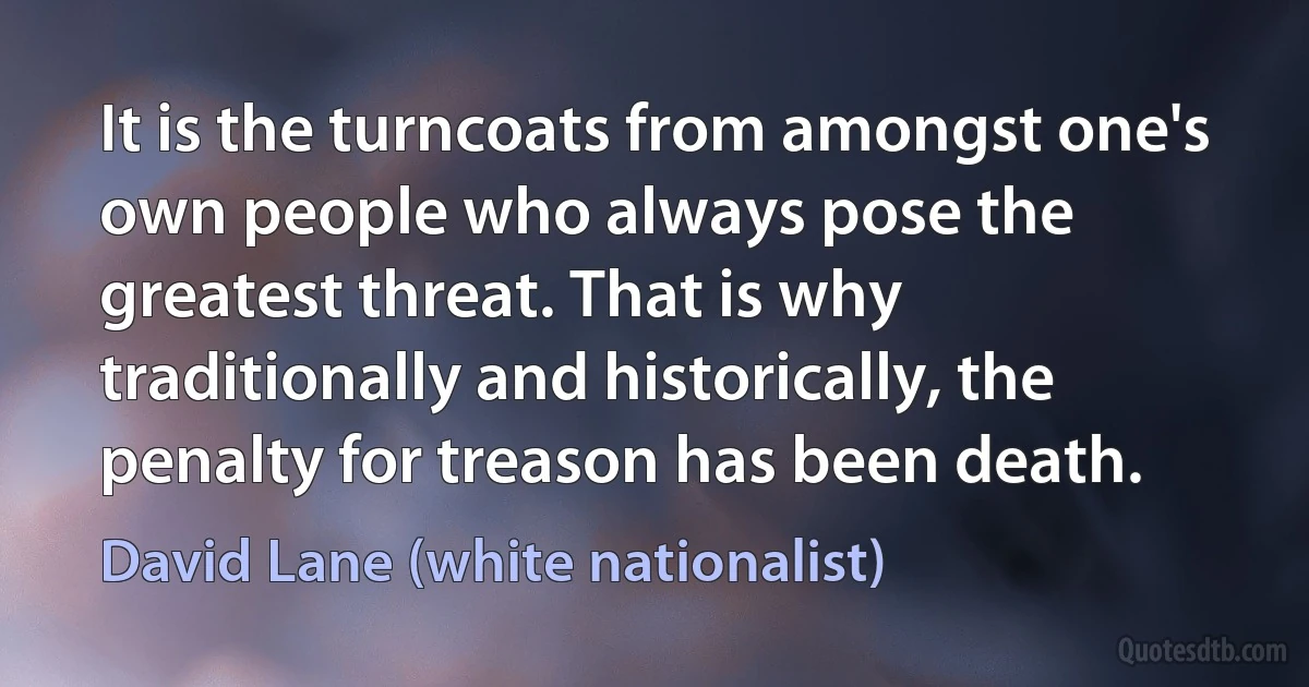 It is the turncoats from amongst one's own people who always pose the greatest threat. That is why traditionally and historically, the penalty for treason has been death. (David Lane (white nationalist))