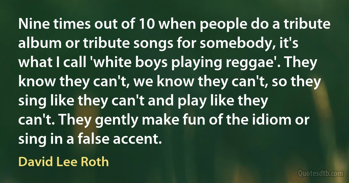 Nine times out of 10 when people do a tribute album or tribute songs for somebody, it's what I call 'white boys playing reggae'. They know they can't, we know they can't, so they sing like they can't and play like they can't. They gently make fun of the idiom or sing in a false accent. (David Lee Roth)