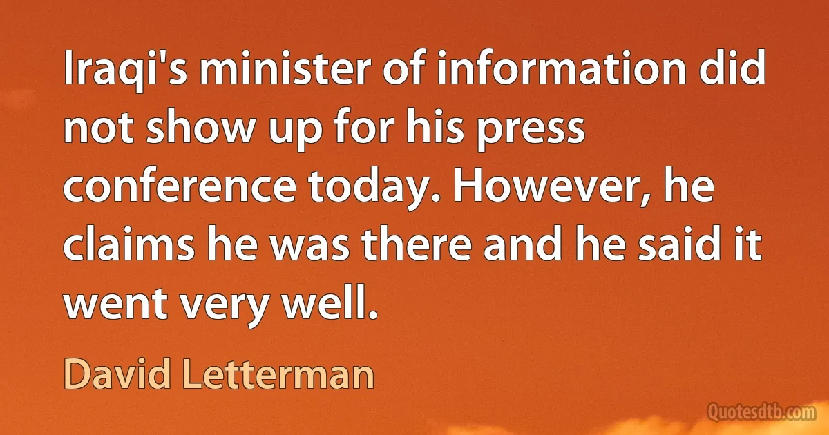 Iraqi's minister of information did not show up for his press conference today. However, he claims he was there and he said it went very well. (David Letterman)