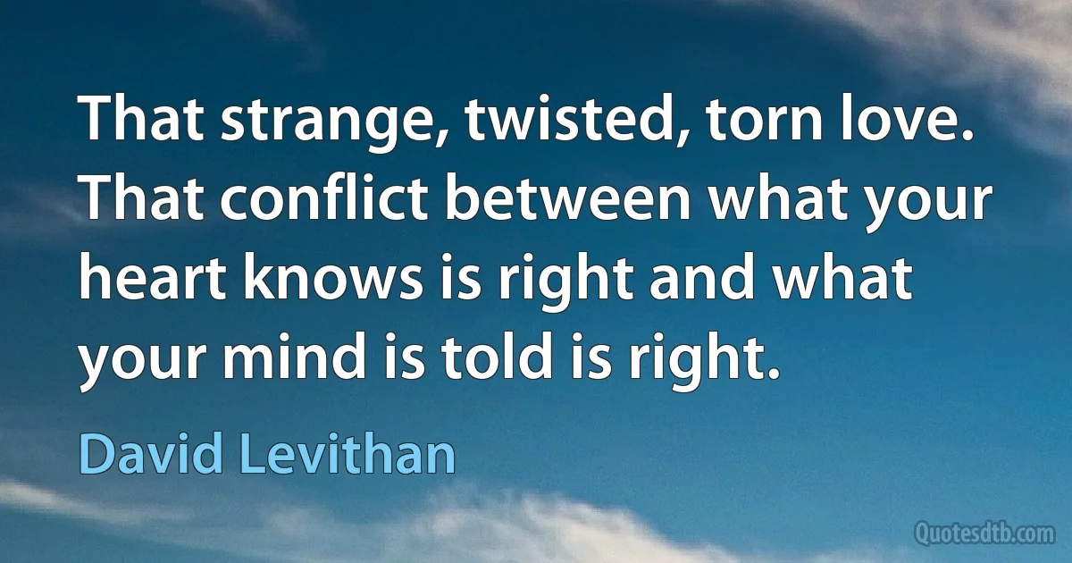 That strange, twisted, torn love. That conflict between what your heart knows is right and what your mind is told is right. (David Levithan)