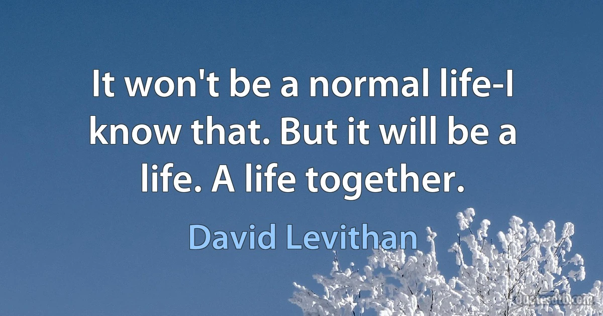 It won't be a normal life-I know that. But it will be a life. A life together. (David Levithan)