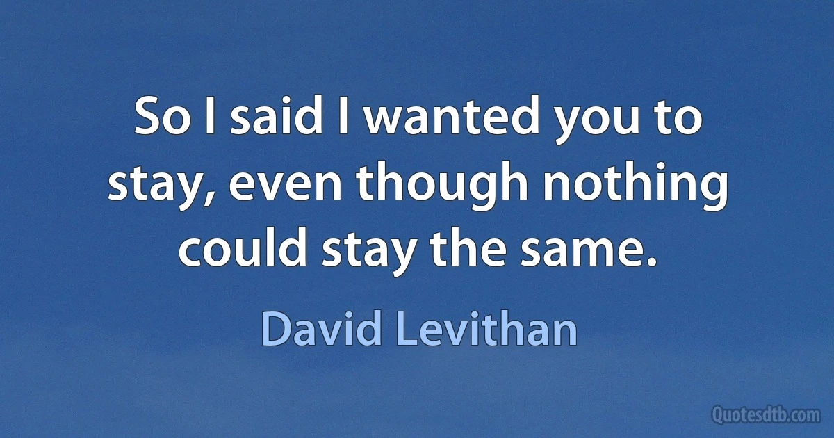 So I said I wanted you to stay, even though nothing could stay the same. (David Levithan)