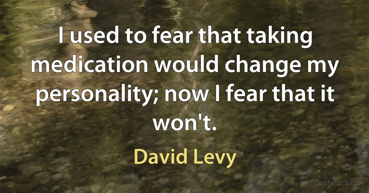 I used to fear that taking medication would change my personality; now I fear that it won't. (David Levy)