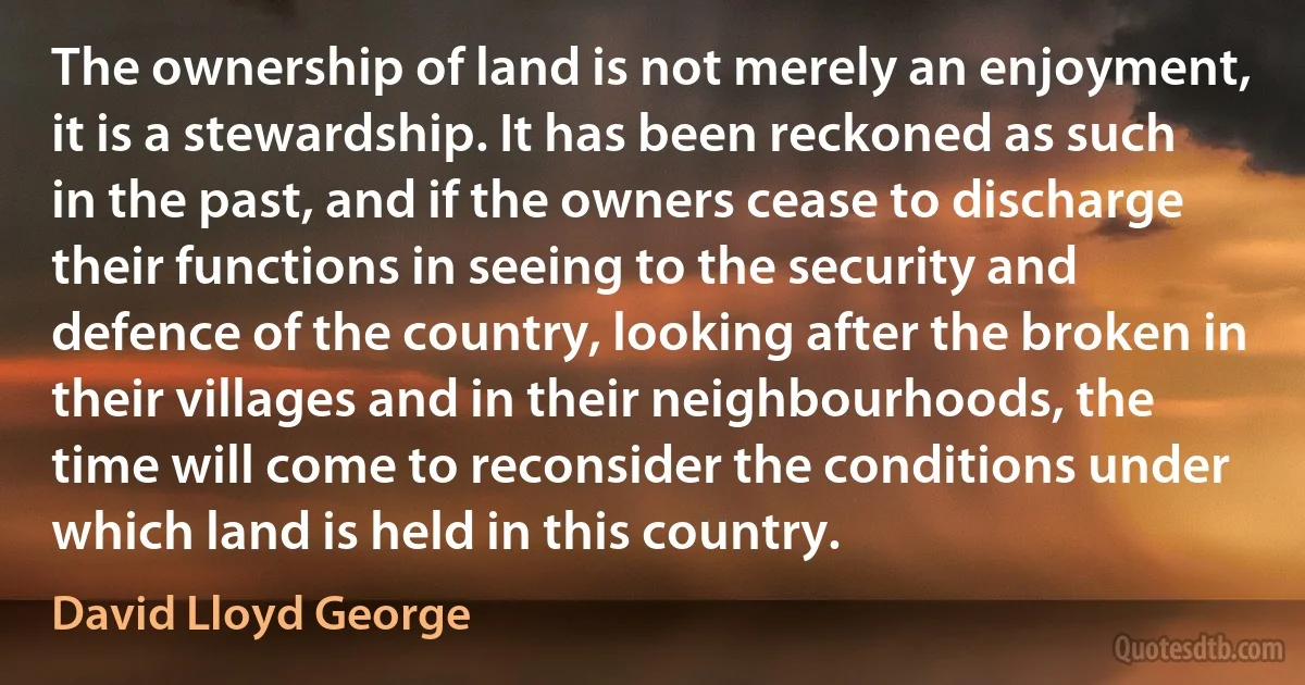 The ownership of land is not merely an enjoyment, it is a stewardship. It has been reckoned as such in the past, and if the owners cease to discharge their functions in seeing to the security and defence of the country, looking after the broken in their villages and in their neighbourhoods, the time will come to reconsider the conditions under which land is held in this country. (David Lloyd George)