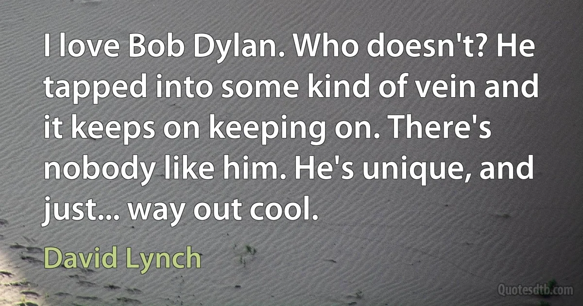 I love Bob Dylan. Who doesn't? He tapped into some kind of vein and it keeps on keeping on. There's nobody like him. He's unique, and just... way out cool. (David Lynch)