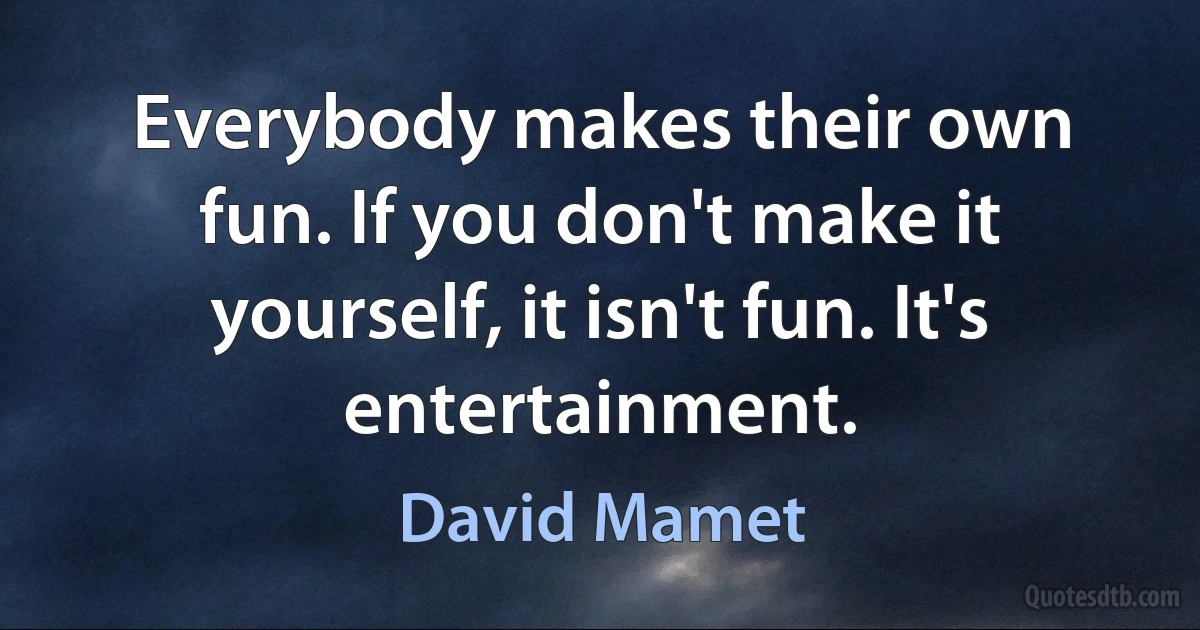 Everybody makes their own fun. If you don't make it yourself, it isn't fun. It's entertainment. (David Mamet)