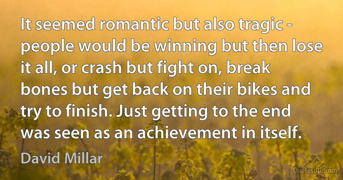 It seemed romantic but also tragic - people would be winning but then lose it all, or crash but fight on, break bones but get back on their bikes and try to finish. Just getting to the end was seen as an achievement in itself. (David Millar)