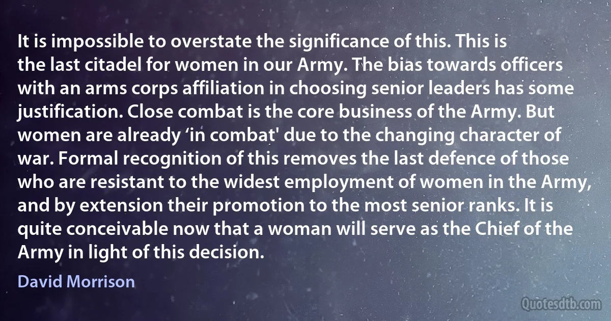 It is impossible to overstate the significance of this. This is the last citadel for women in our Army. The bias towards officers with an arms corps affiliation in choosing senior leaders has some justification. Close combat is the core business of the Army. But women are already ‘in combat' due to the changing character of war. Formal recognition of this removes the last defence of those who are resistant to the widest employment of women in the Army, and by extension their promotion to the most senior ranks. It is quite conceivable now that a woman will serve as the Chief of the Army in light of this decision. (David Morrison)