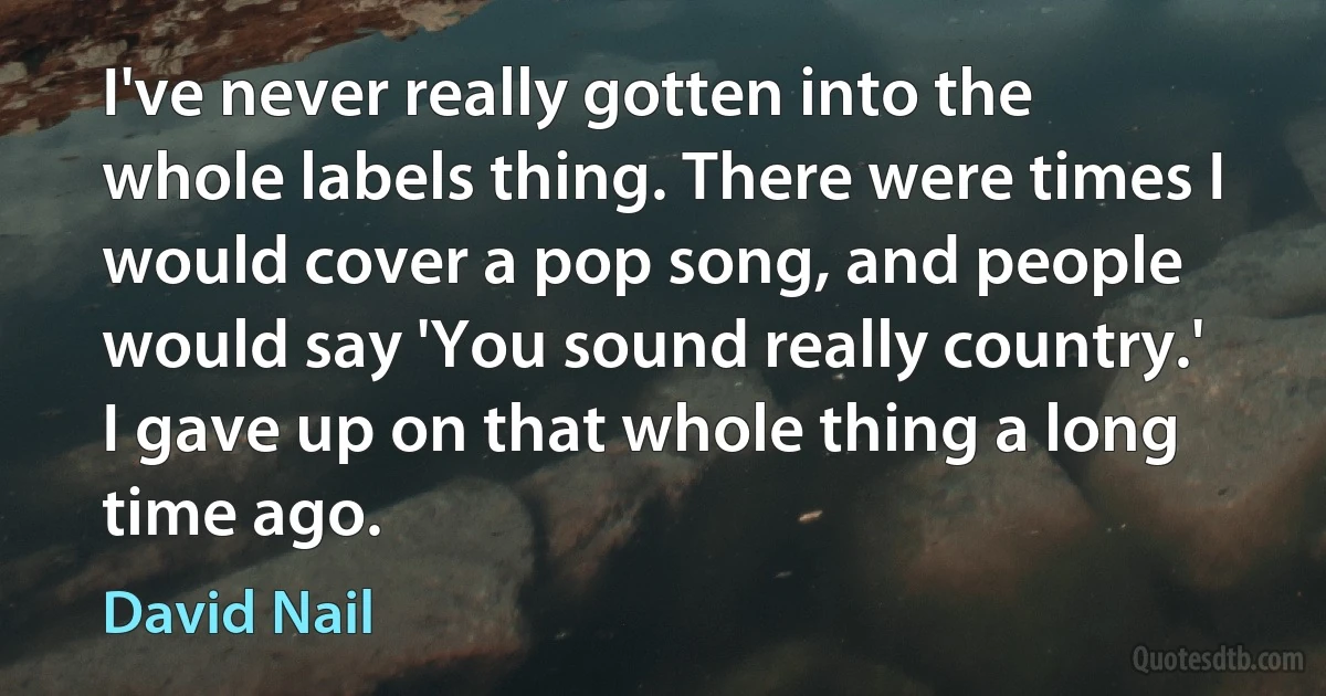 I've never really gotten into the whole labels thing. There were times I would cover a pop song, and people would say 'You sound really country.' I gave up on that whole thing a long time ago. (David Nail)