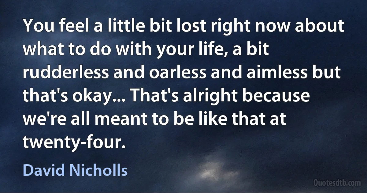 You feel a little bit lost right now about what to do with your life, a bit rudderless and oarless and aimless but that's okay... That's alright because we're all meant to be like that at twenty-four. (David Nicholls)