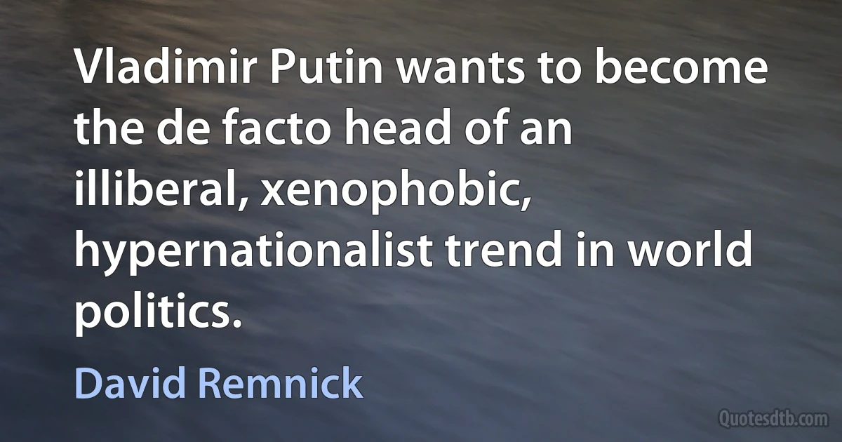 Vladimir Putin wants to become the de facto head of an illiberal, xenophobic, hypernationalist trend in world politics. (David Remnick)