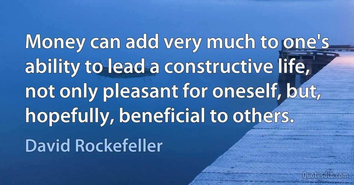 Money can add very much to one's ability to lead a constructive life, not only pleasant for oneself, but, hopefully, beneficial to others. (David Rockefeller)