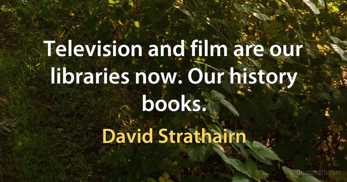 Television and film are our libraries now. Our history books. (David Strathairn)