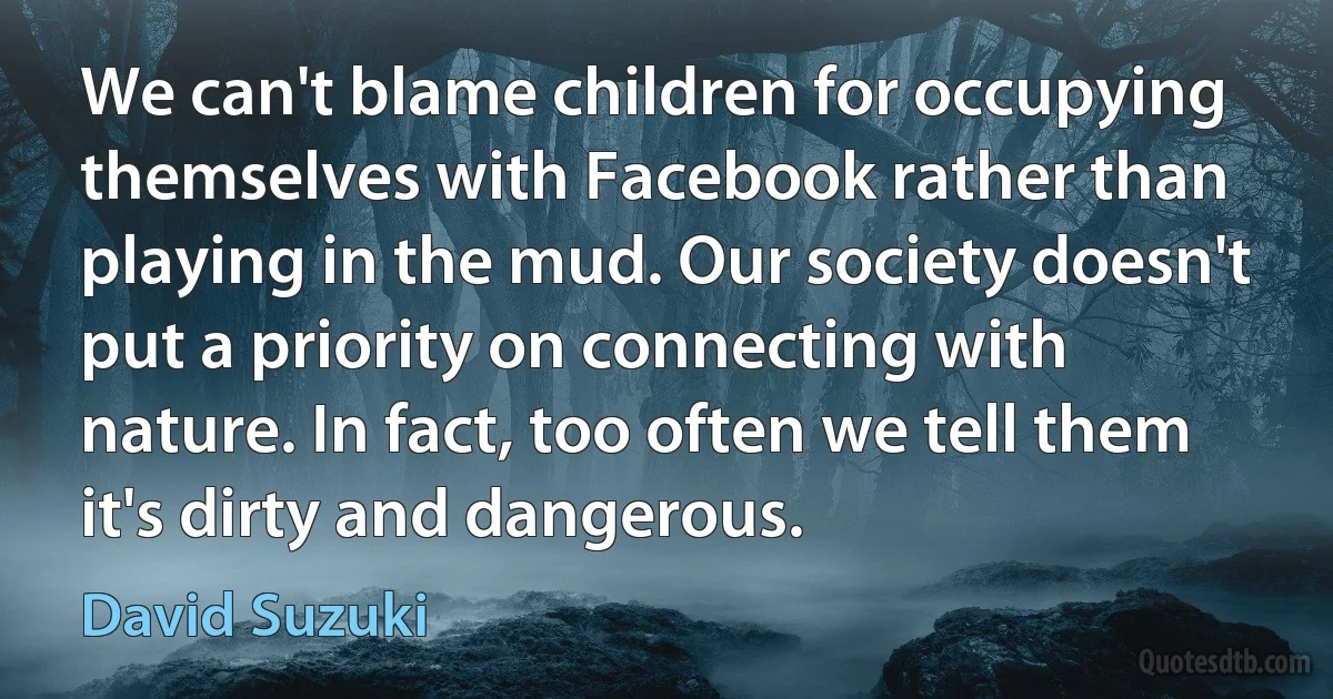 We can't blame children for occupying themselves with Facebook rather than playing in the mud. Our society doesn't put a priority on connecting with nature. In fact, too often we tell them it's dirty and dangerous. (David Suzuki)