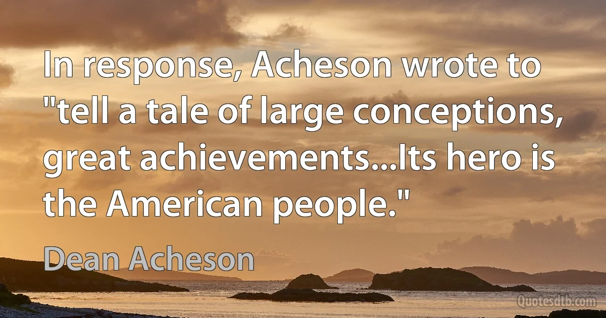 In response, Acheson wrote to "tell a tale of large conceptions, great achievements...Its hero is the American people." (Dean Acheson)