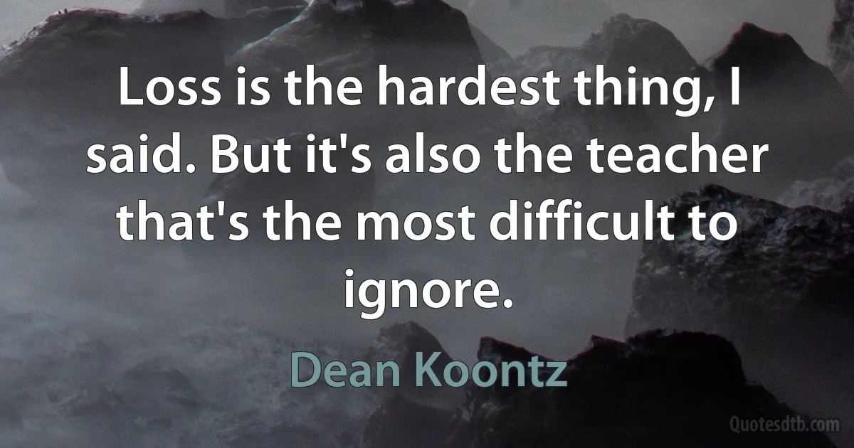 Loss is the hardest thing, I said. But it's also the teacher that's the most difficult to ignore. (Dean Koontz)