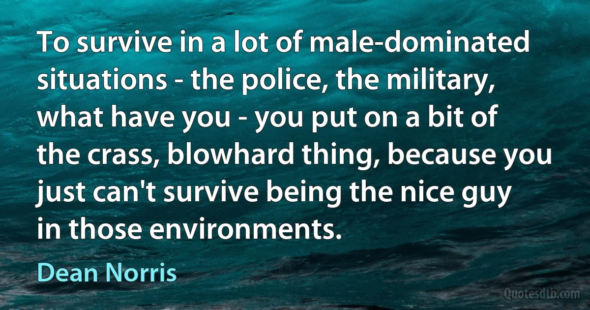 To survive in a lot of male-dominated situations - the police, the military, what have you - you put on a bit of the crass, blowhard thing, because you just can't survive being the nice guy in those environments. (Dean Norris)