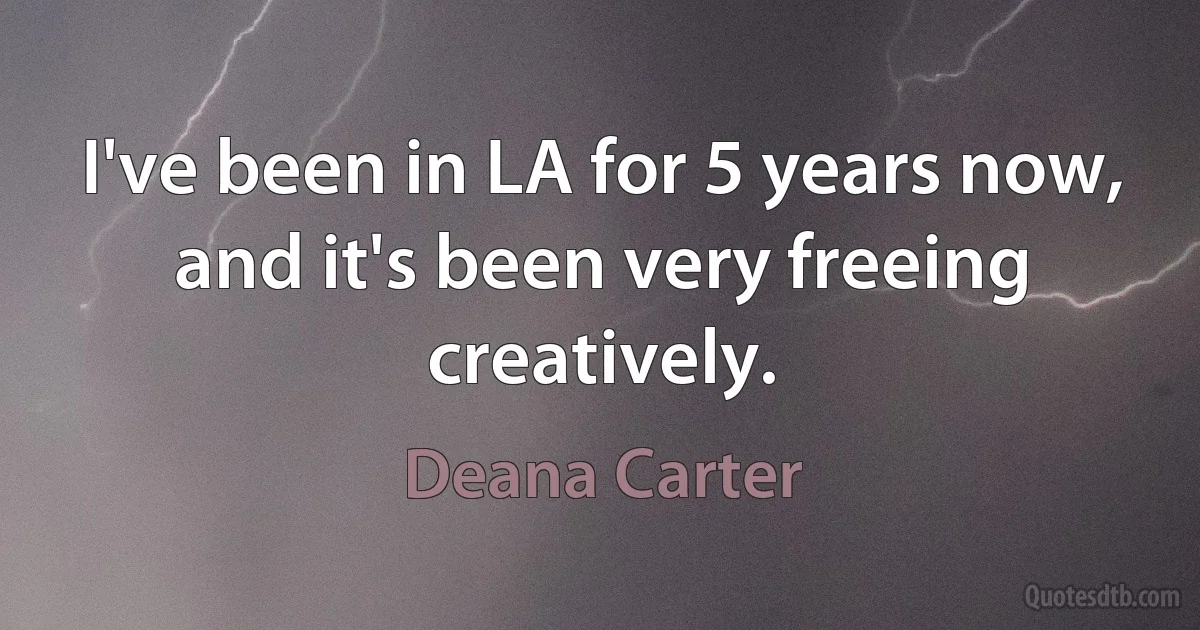 I've been in LA for 5 years now, and it's been very freeing creatively. (Deana Carter)