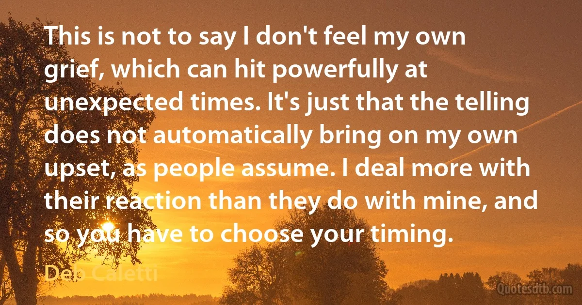 This is not to say I don't feel my own grief, which can hit powerfully at unexpected times. It's just that the telling does not automatically bring on my own upset, as people assume. I deal more with their reaction than they do with mine, and so you have to choose your timing. (Deb Caletti)