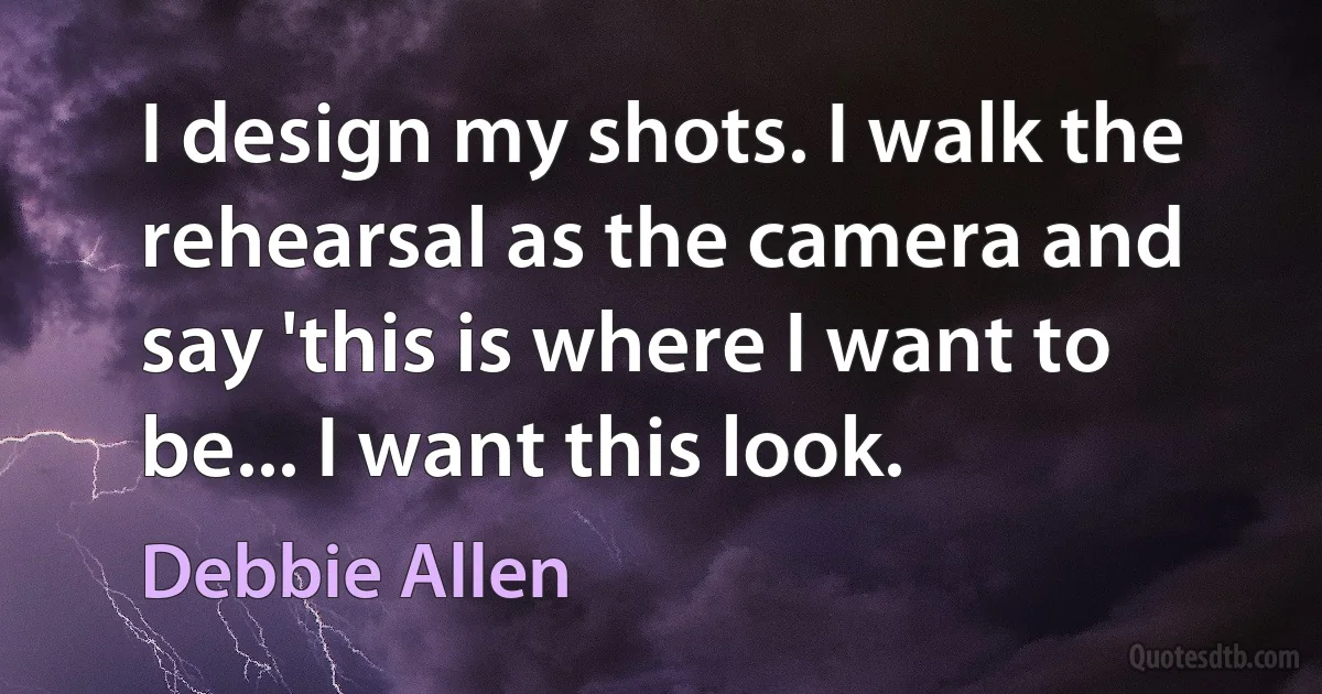 I design my shots. I walk the rehearsal as the camera and say 'this is where I want to be... I want this look. (Debbie Allen)