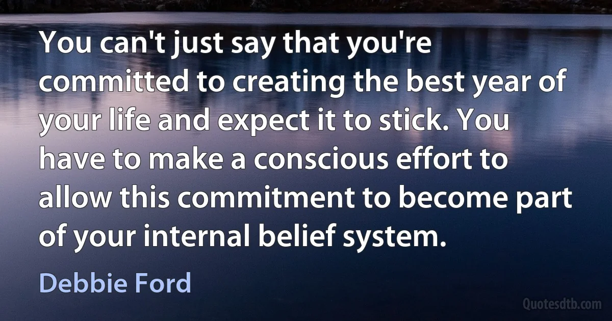 You can't just say that you're committed to creating the best year of your life and expect it to stick. You have to make a conscious effort to allow this commitment to become part of your internal belief system. (Debbie Ford)