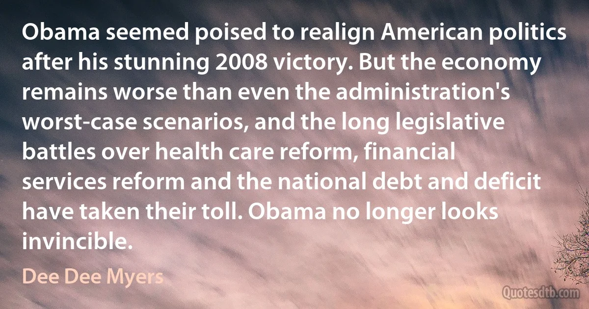 Obama seemed poised to realign American politics after his stunning 2008 victory. But the economy remains worse than even the administration's worst-case scenarios, and the long legislative battles over health care reform, financial services reform and the national debt and deficit have taken their toll. Obama no longer looks invincible. (Dee Dee Myers)