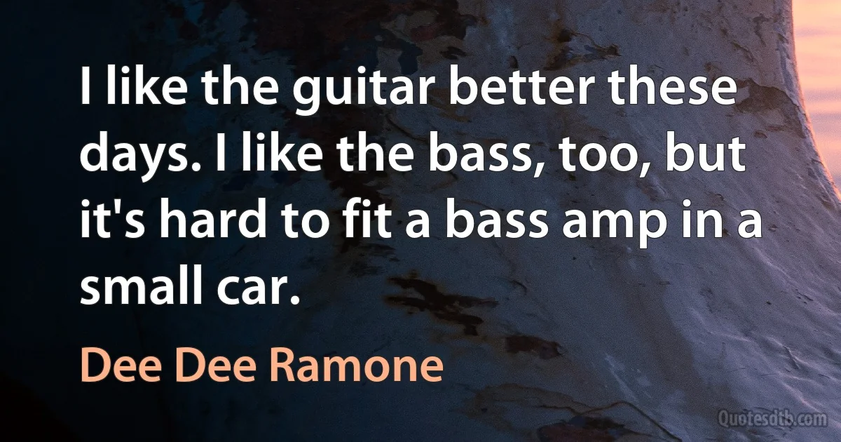 I like the guitar better these days. I like the bass, too, but it's hard to fit a bass amp in a small car. (Dee Dee Ramone)