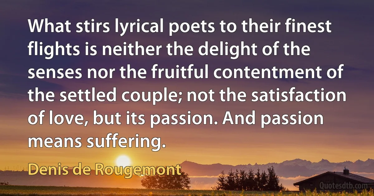 What stirs lyrical poets to their finest flights is neither the delight of the senses nor the fruitful contentment of the settled couple; not the satisfaction of love, but its passion. And passion means suffering. (Denis de Rougemont)