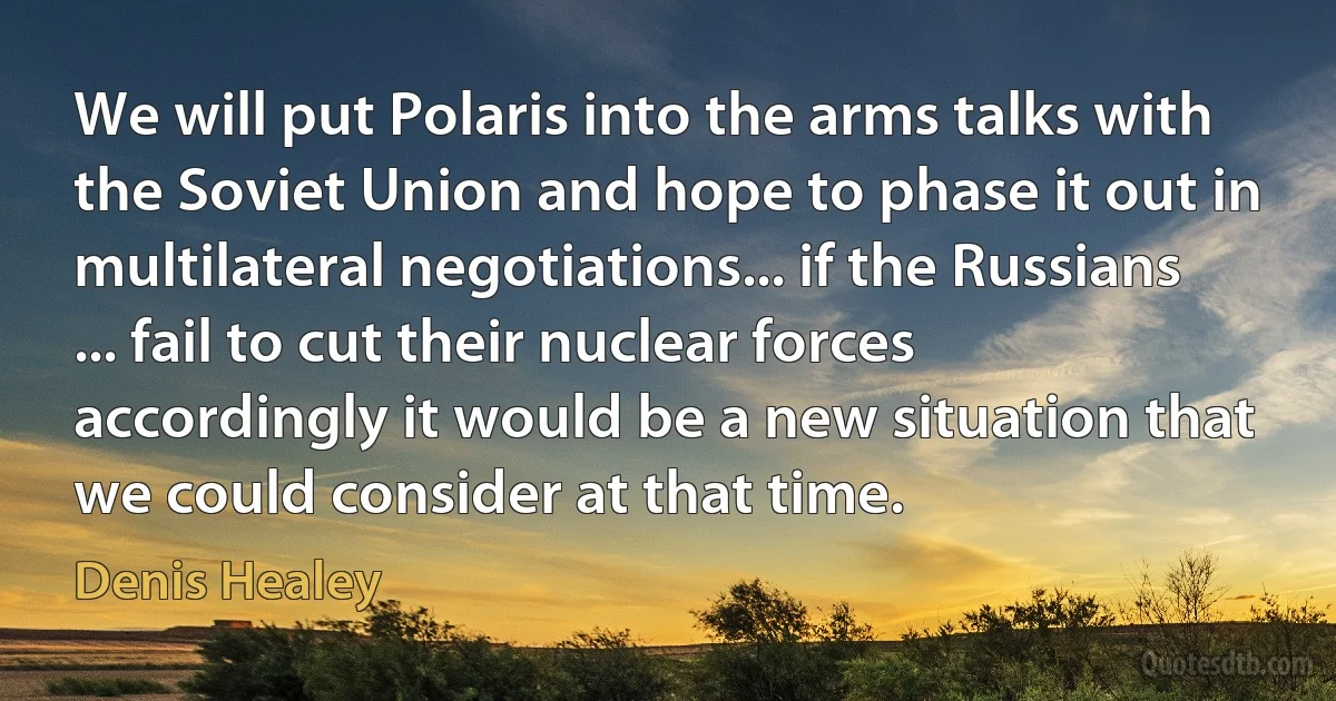 We will put Polaris into the arms talks with the Soviet Union and hope to phase it out in multilateral negotiations... if the Russians ... fail to cut their nuclear forces accordingly it would be a new situation that we could consider at that time. (Denis Healey)