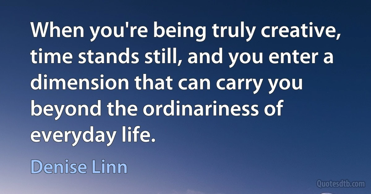 When you're being truly creative, time stands still, and you enter a dimension that can carry you beyond the ordinariness of everyday life. (Denise Linn)