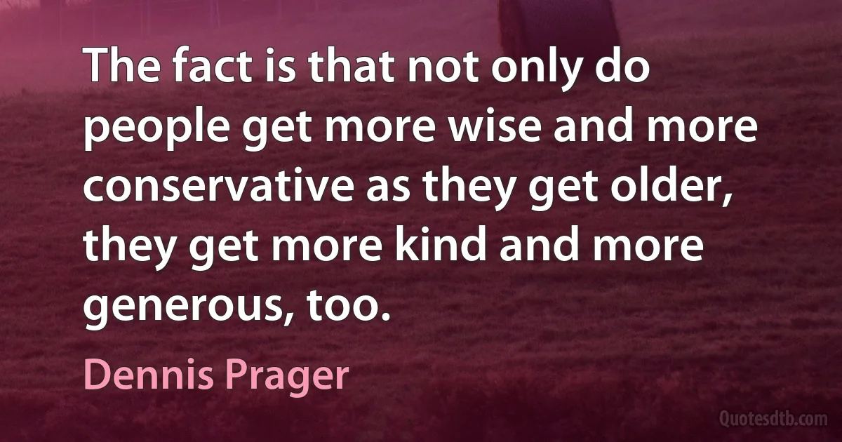 The fact is that not only do people get more wise and more conservative as they get older, they get more kind and more generous, too. (Dennis Prager)