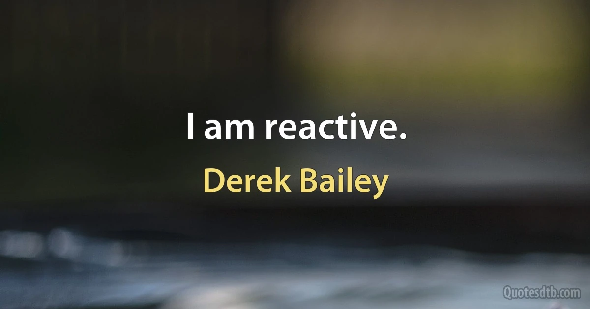 I am reactive. (Derek Bailey)