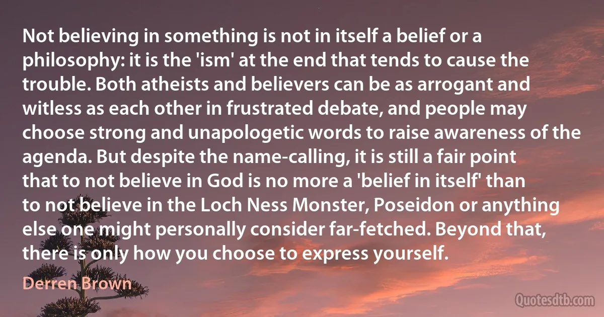 Not believing in something is not in itself a belief or a philosophy: it is the 'ism' at the end that tends to cause the trouble. Both atheists and believers can be as arrogant and witless as each other in frustrated debate, and people may choose strong and unapologetic words to raise awareness of the agenda. But despite the name-calling, it is still a fair point that to not believe in God is no more a 'belief in itself' than to not believe in the Loch Ness Monster, Poseidon or anything else one might personally consider far-fetched. Beyond that, there is only how you choose to express yourself. (Derren Brown)