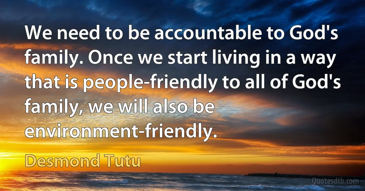 We need to be accountable to God's family. Once we start living in a way that is people-friendly to all of God's family, we will also be environment-friendly. (Desmond Tutu)