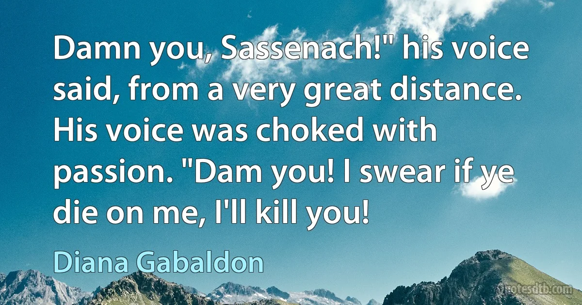 Damn you, Sassenach!" his voice said, from a very great distance. His voice was choked with passion. "Dam you! I swear if ye die on me, I'll kill you! (Diana Gabaldon)