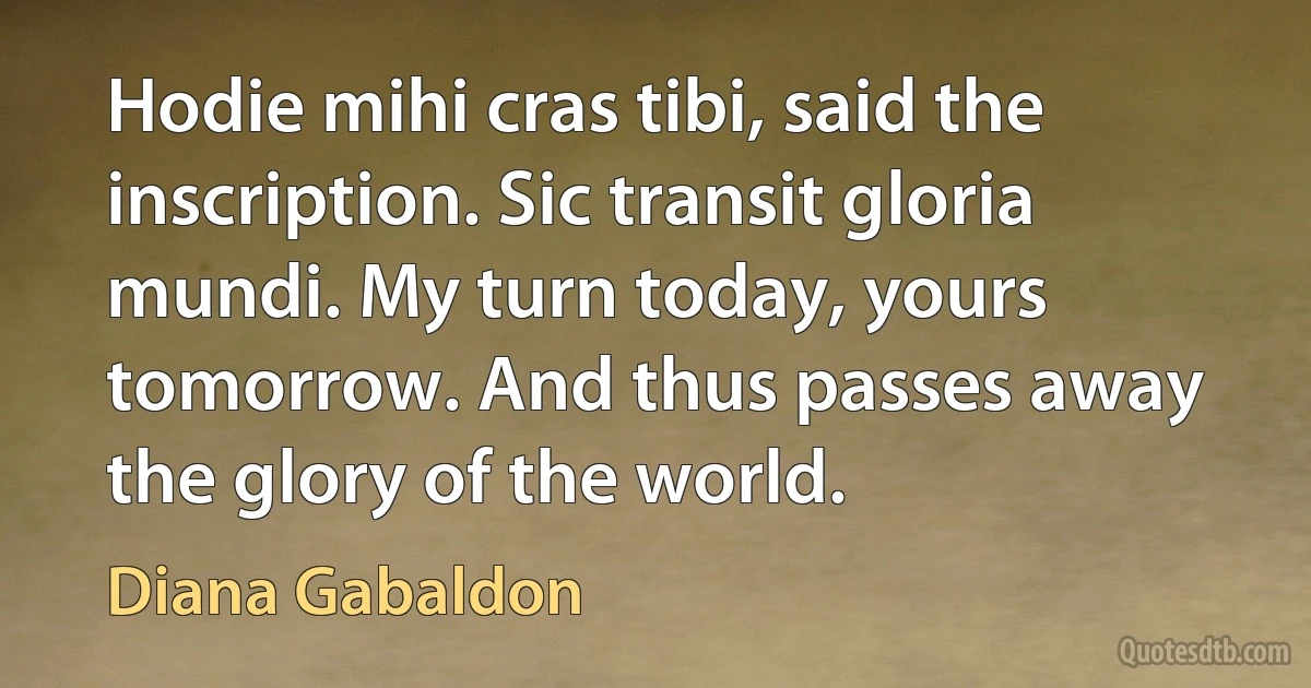 Hodie mihi cras tibi, said the inscription. Sic transit gloria mundi. My turn today, yours tomorrow. And thus passes away the glory of the world. (Diana Gabaldon)