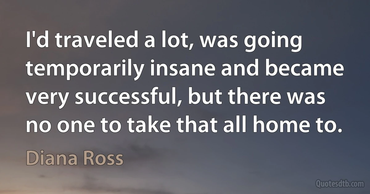 I'd traveled a lot, was going temporarily insane and became very successful, but there was no one to take that all home to. (Diana Ross)