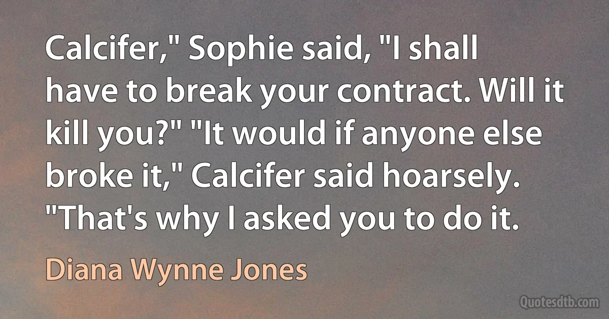 Calcifer," Sophie said, "I shall have to break your contract. Will it kill you?" "It would if anyone else broke it," Calcifer said hoarsely. "That's why I asked you to do it. (Diana Wynne Jones)