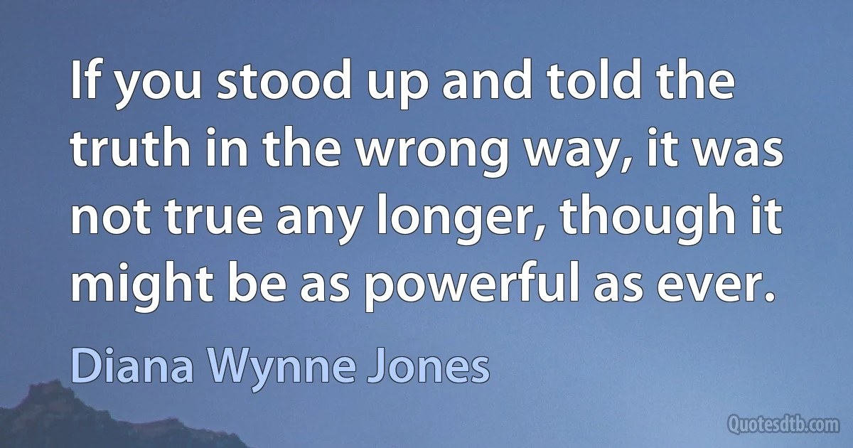 If you stood up and told the truth in the wrong way, it was not true any longer, though it might be as powerful as ever. (Diana Wynne Jones)