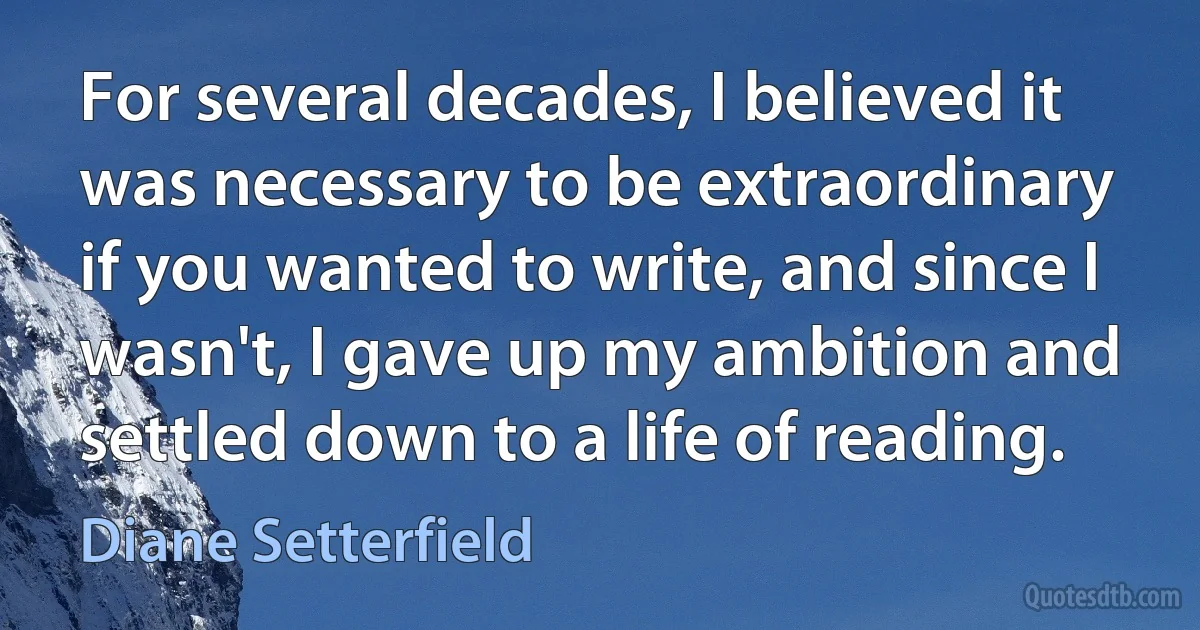 For several decades, I believed it was necessary to be extraordinary if you wanted to write, and since I wasn't, I gave up my ambition and settled down to a life of reading. (Diane Setterfield)