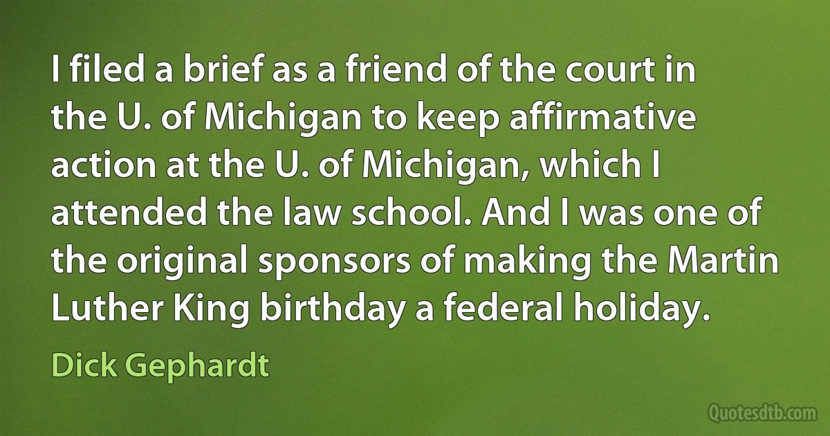 I filed a brief as a friend of the court in the U. of Michigan to keep affirmative action at the U. of Michigan, which I attended the law school. And I was one of the original sponsors of making the Martin Luther King birthday a federal holiday. (Dick Gephardt)