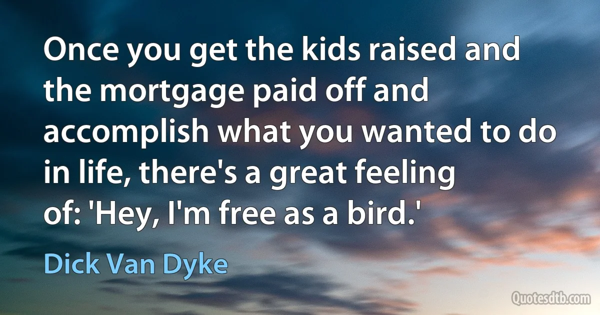 Once you get the kids raised and the mortgage paid off and accomplish what you wanted to do in life, there's a great feeling of: 'Hey, I'm free as a bird.' (Dick Van Dyke)