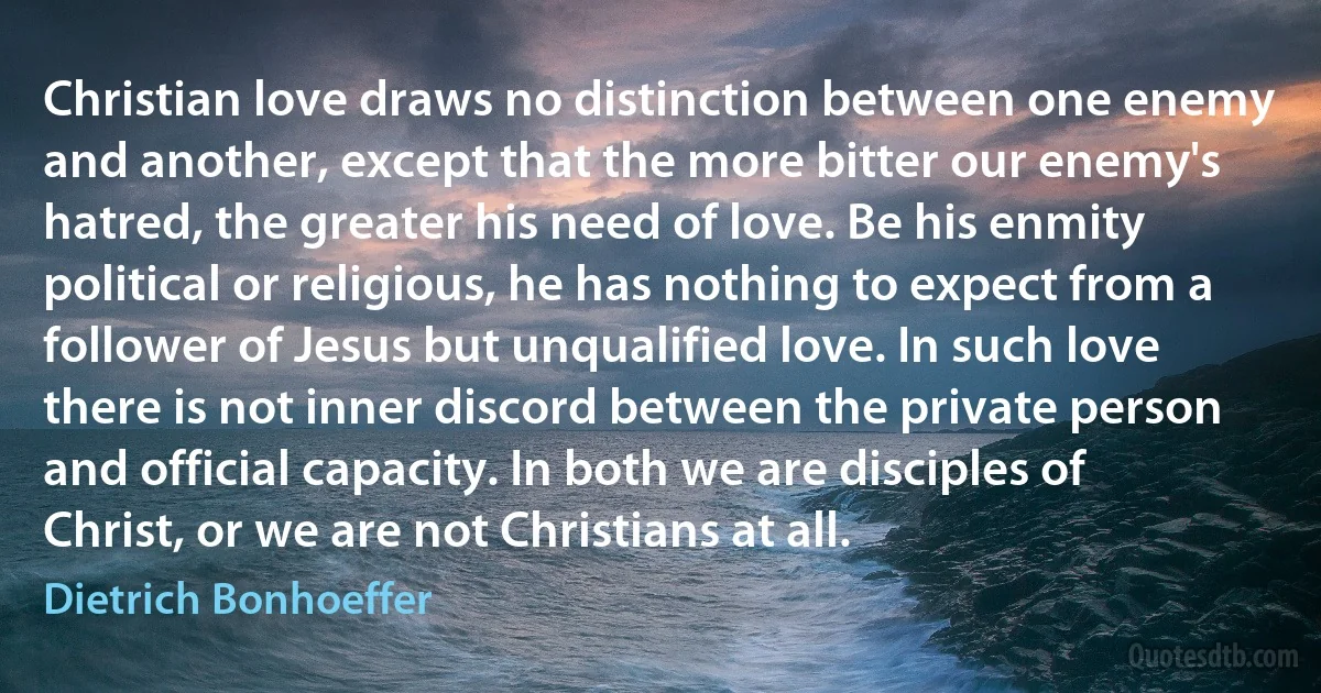 Christian love draws no distinction between one enemy and another, except that the more bitter our enemy's hatred, the greater his need of love. Be his enmity political or religious, he has nothing to expect from a follower of Jesus but unqualified love. In such love there is not inner discord between the private person and official capacity. In both we are disciples of Christ, or we are not Christians at all. (Dietrich Bonhoeffer)