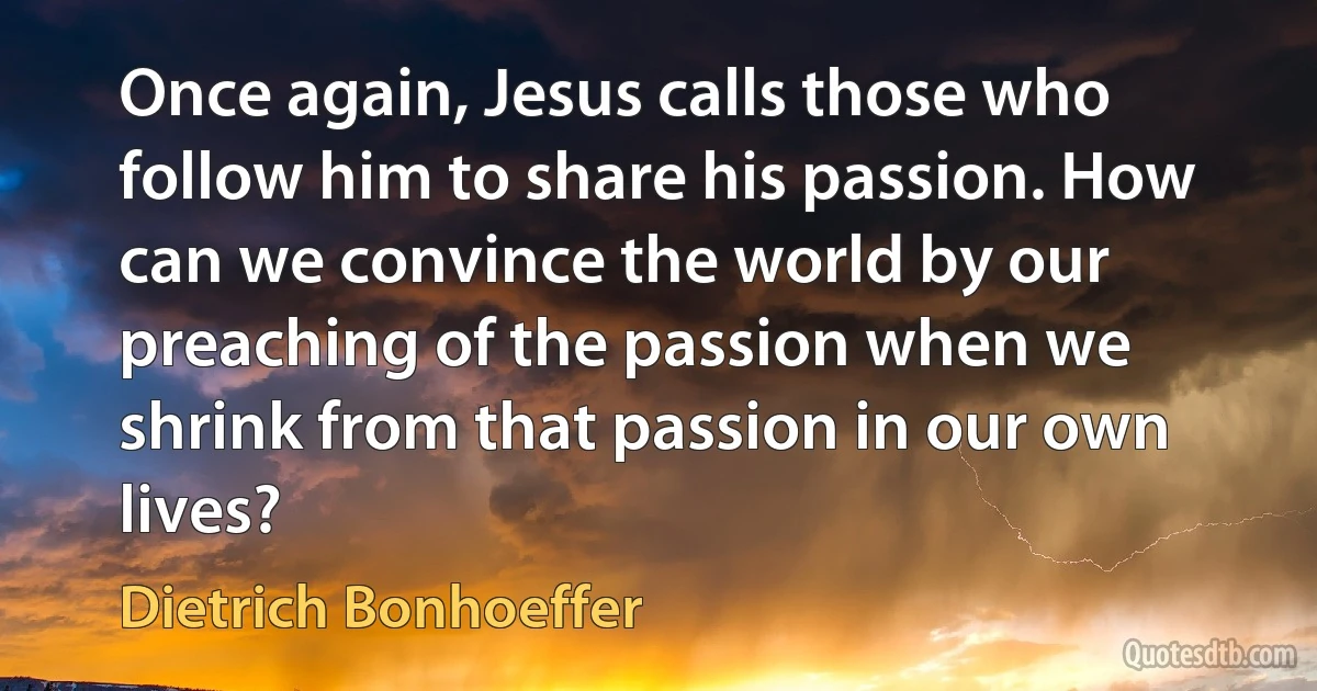 Once again, Jesus calls those who follow him to share his passion. How can we convince the world by our preaching of the passion when we shrink from that passion in our own lives? (Dietrich Bonhoeffer)