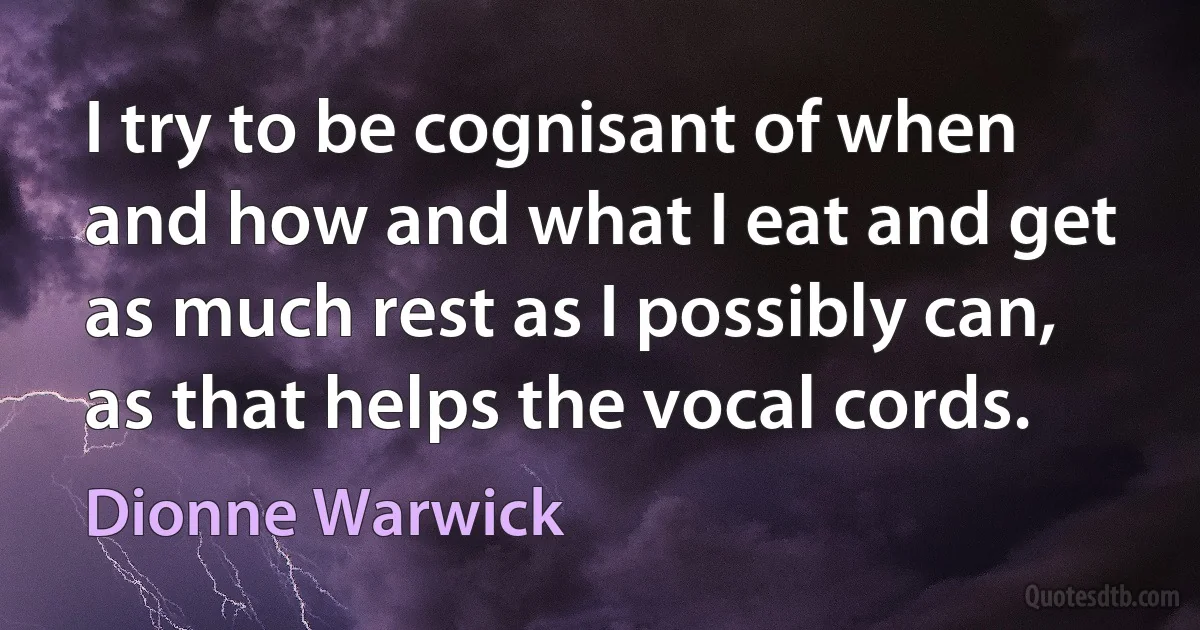 I try to be cognisant of when and how and what I eat and get as much rest as I possibly can, as that helps the vocal cords. (Dionne Warwick)