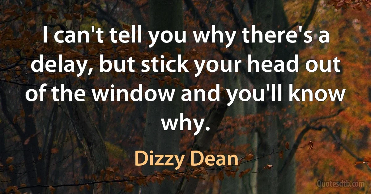 I can't tell you why there's a delay, but stick your head out of the window and you'll know why. (Dizzy Dean)