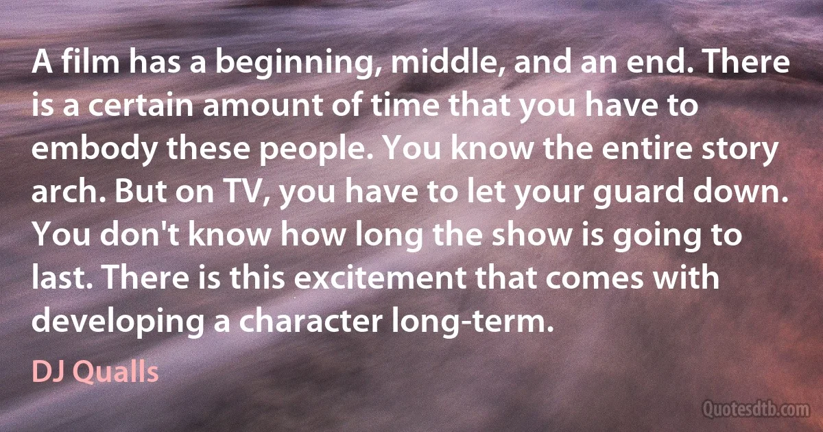 A film has a beginning, middle, and an end. There is a certain amount of time that you have to embody these people. You know the entire story arch. But on TV, you have to let your guard down. You don't know how long the show is going to last. There is this excitement that comes with developing a character long-term. (DJ Qualls)