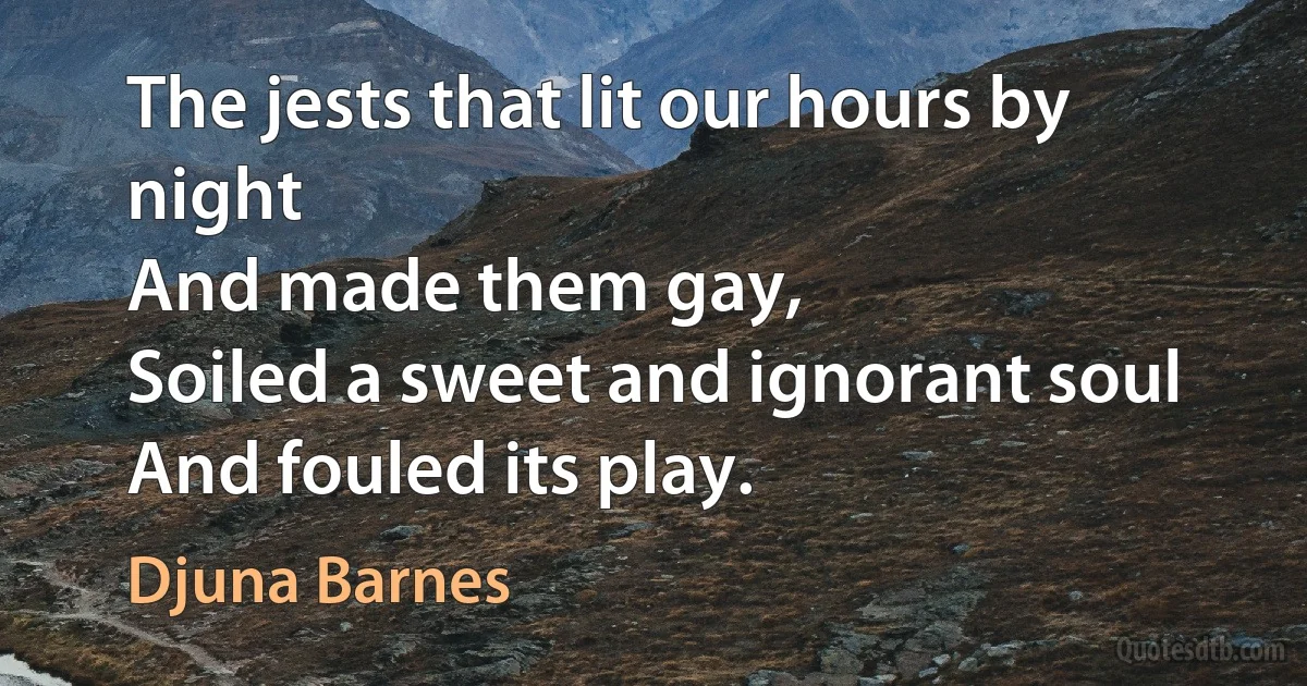 The jests that lit our hours by night
And made them gay,
Soiled a sweet and ignorant soul
And fouled its play. (Djuna Barnes)